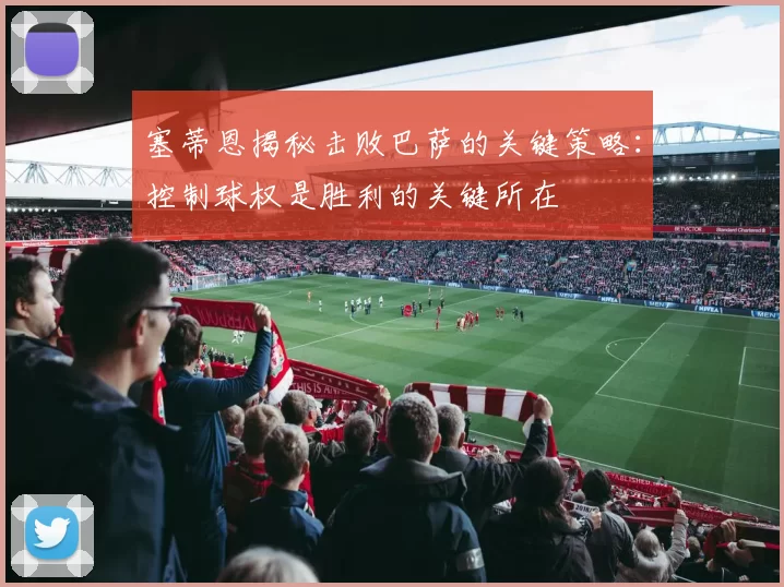 塞蒂恩揭秘击败巴萨的关键策略：控制球权是胜利的关键所在