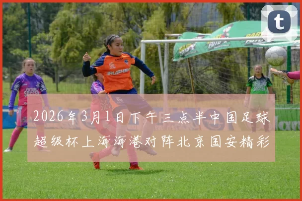 2026年3月1日下午三点半中国足球超级杯上海海港对阵北京国安精彩对决即将上演