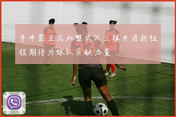 李申圆正式加盟武汉三镇开启新征程期待为球队贡献力量