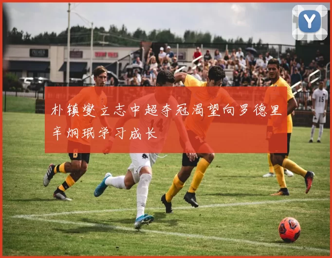 朴镇燮立志中超夺冠渴望向罗德里辛炯珉学习成长