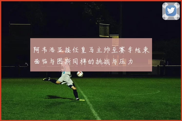阿韦洛亚接任皇马主帅至赛季结束面临与图斯同样的挑战与压力
