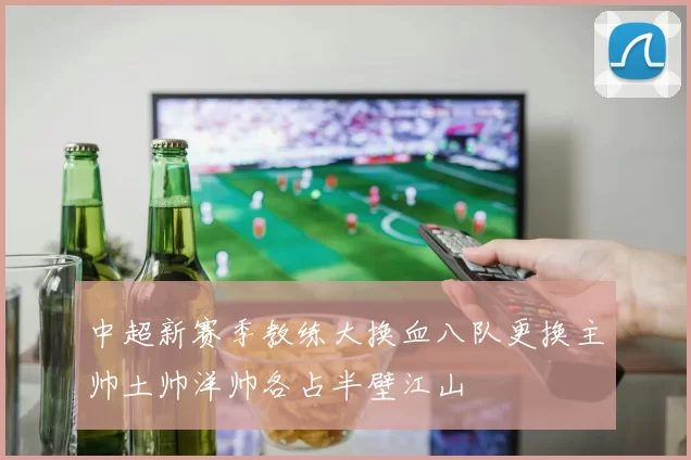 中超新赛季教练大换血八队更换主帅土帅洋帅各占半壁江山